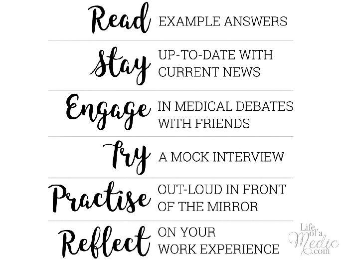 Read example answers. Stay up-to-date with current news. Engage in medical debates with friends. Try a mock interview Practise out-loud in front of the mirror. Reflect on your work experience.